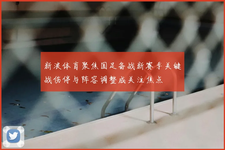 新浪体育聚焦国足备战新赛季关键战伤停与阵容调整成关注焦点