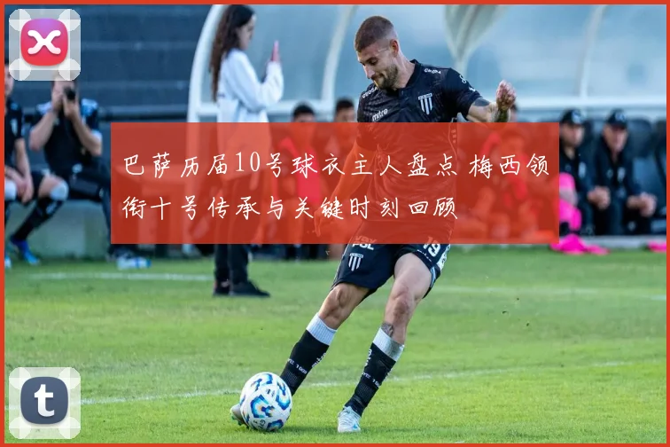 巴萨历届10号球衣主人盘点 梅西领衔十号传承与关键时刻回顾
