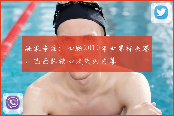 独家专访：回顾2010年世界杯决赛，巴西队核心谈失利内幕