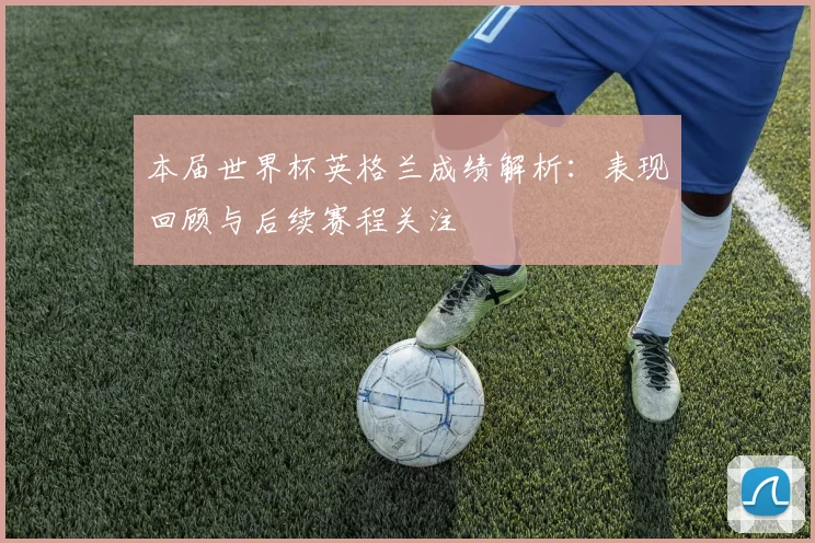 本届世界杯英格兰成绩解析：表现回顾与后续赛程关注