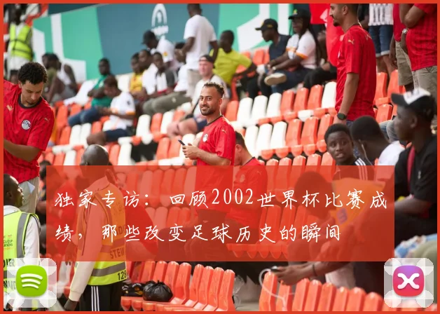 独家专访：回顾2002世界杯比赛成绩，那些改变足球历史的瞬间
