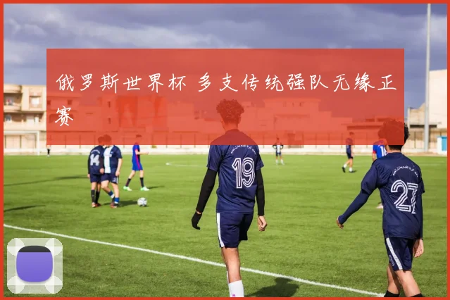 俄罗斯世界杯 多支传统强队无缘正赛