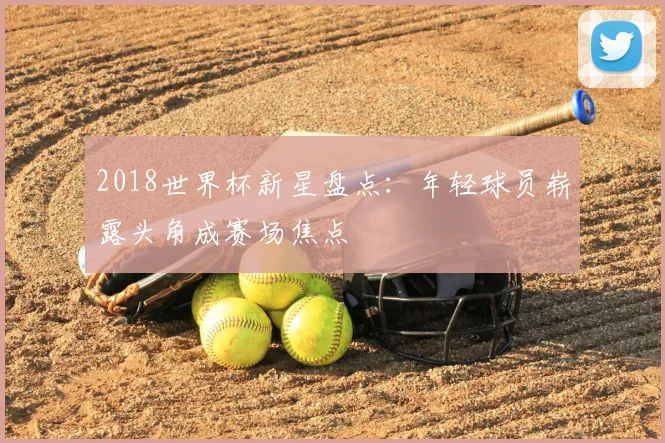 2018世界杯新星盘点:年轻球员崭露头角成赛场焦点