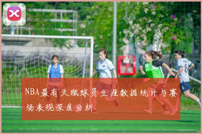 NBA最有天赋球员生涯数据统计与赛场表现深度分析