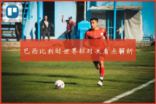 巴西比利时世界杯对决看点解析