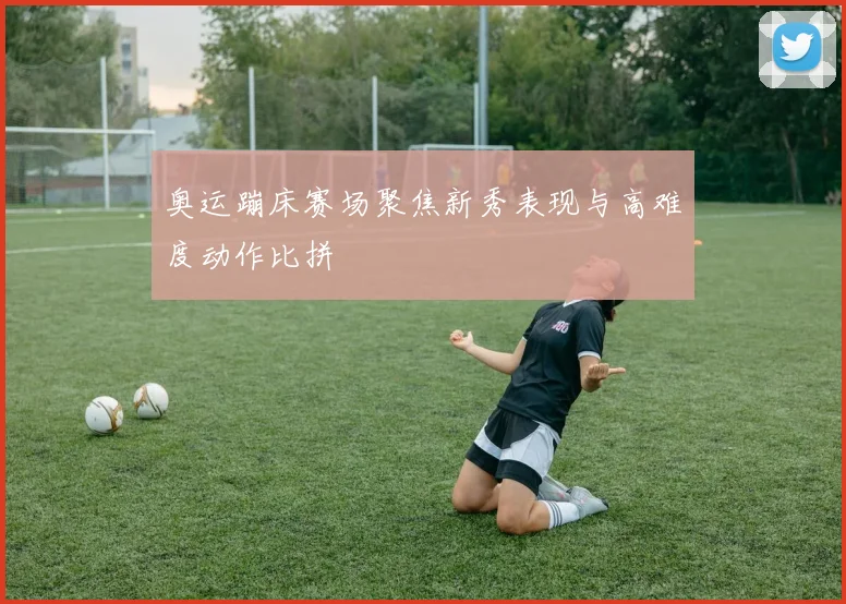 奥运蹦床赛场聚焦新秀表现与高难度动作比拼
