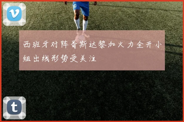 西班牙对阵哥斯达黎加火力全开小组出线形势受关注